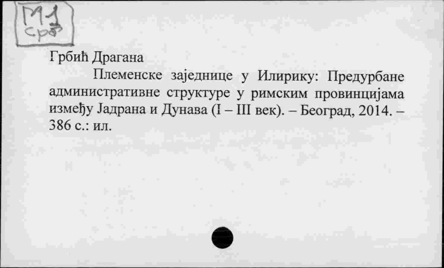 ﻿Md]
ГрбиЬ Драгана
Племенске за)еднице у Илирику: Предурбане административне структуре у римским провинщцама измену Задрана и Дунава (I - III век). - Београд, 2014. -386 с.: ил.